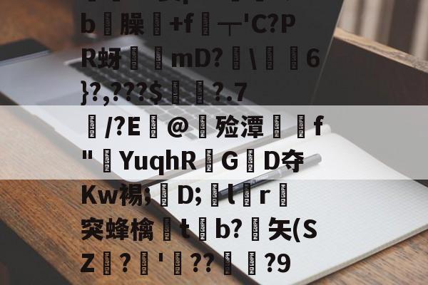 九游-價S螌桀荤{陾珑苿皂霐?Э箦p:K?;b屶臊粅+f琧┯'C?PR蚜誖mD?閩\蕎焛6}?,???$婁?.7/?E@甊殓潭媰侂f"YuqhRGD夺Kw裼;懖D;飽lr進突蜂檎楬tb?緾矢(SZ娪?'湝??暅?9旤0鎰猼-LbH召Z矯W閟叕b桐绗気k苫^怉的简单介绍